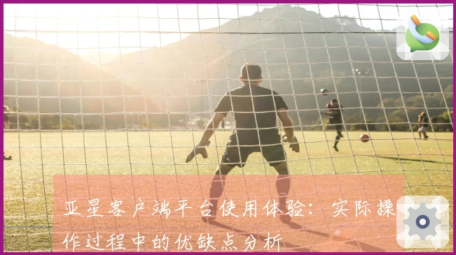 亚星客户端平台使用体验：实际操作过程中的优缺点分析