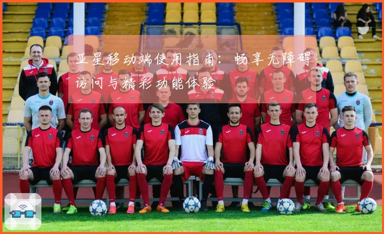 亚星移动端使用指南：畅享无障碍访问与精彩功能体验