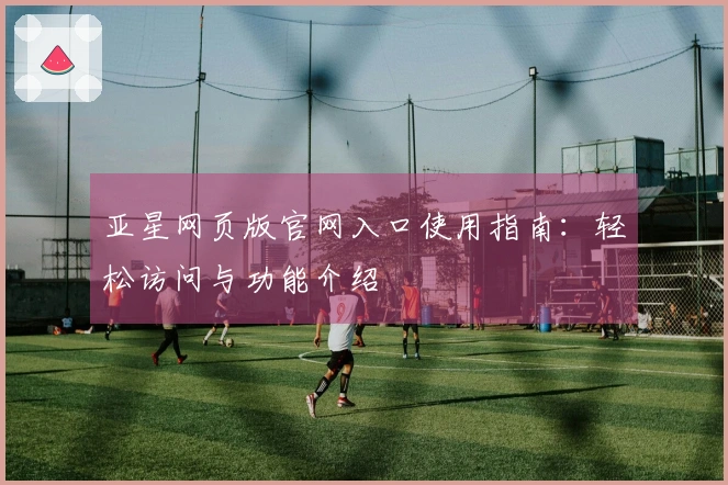 亚星网页版官网入口使用指南：轻松访问与功能介绍
