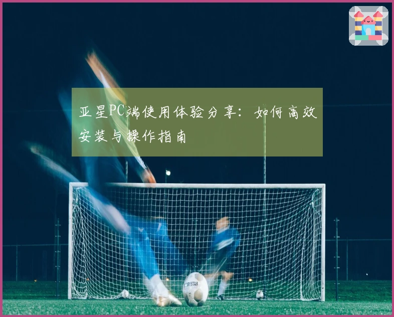 亚星PC端使用体验分享：如何高效安装与操作指南