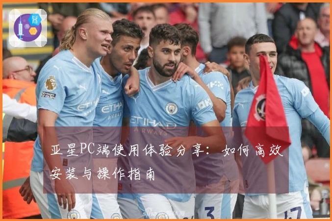 亚星PC端使用体验分享：如何高效安装与操作指南