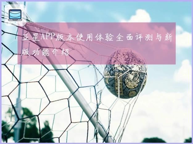 亚星APP版本使用体验全面评测与新版功能介绍