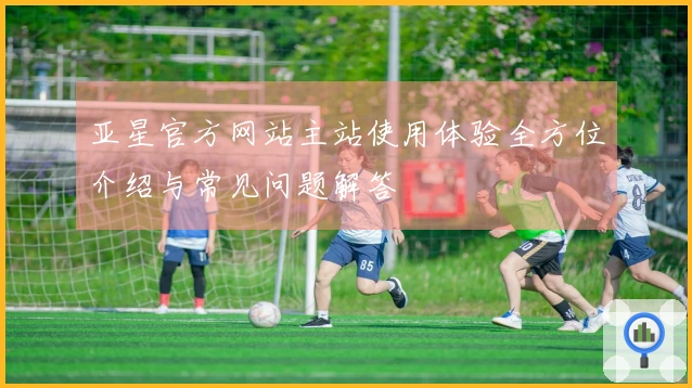 亚星官方网站主站使用体验全方位介绍与常见问题解答