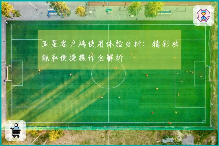 亚星客户端使用体验分析：精彩功能和便捷操作全解析