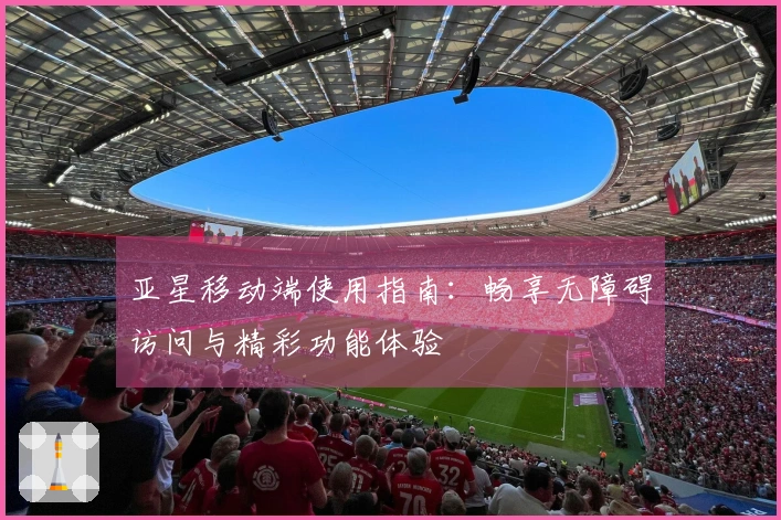 亚星移动端使用指南：畅享无障碍访问与精彩功能体验