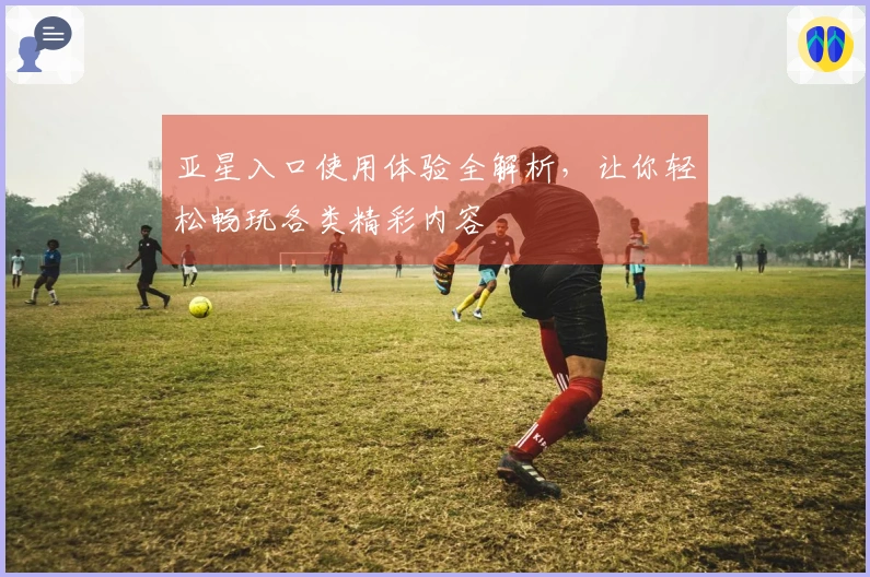 亚星入口使用体验全解析，让你轻松畅玩各类精彩内容